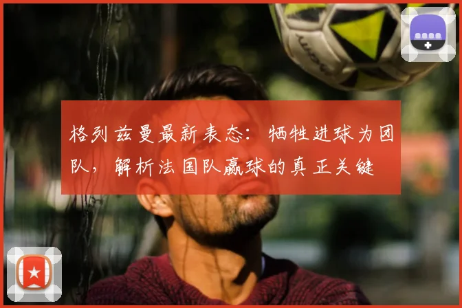 格列兹曼最新表态：牺牲进球为团队，解析法国队赢球的真正关键