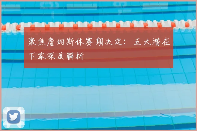 聚焦詹姆斯休赛期决定:五大潜在下家深度解析