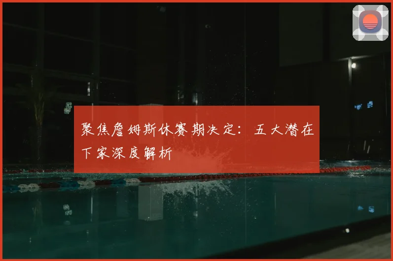 聚焦詹姆斯休赛期决定：五大潜在下家深度解析