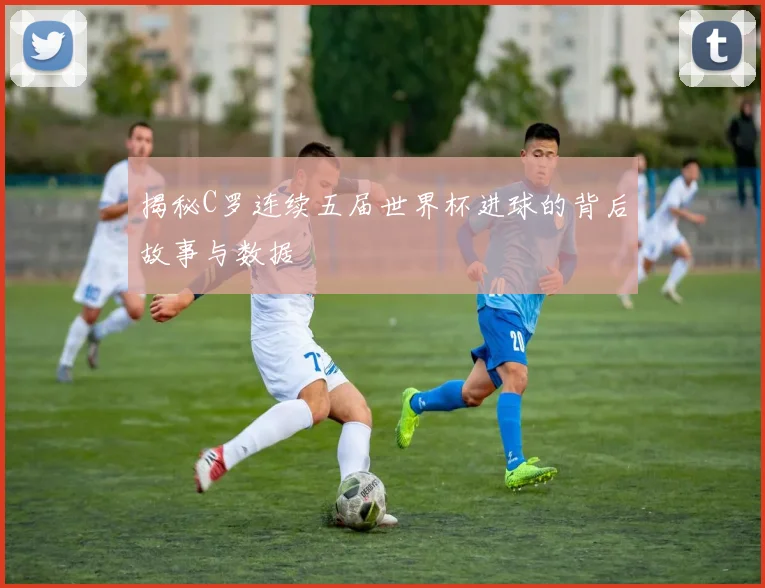 揭秘C罗连续五届世界杯进球的背后故事与数据