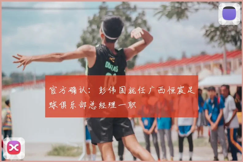 官方确认:彭伟国就任广西恒宸足球俱乐部总经理一职