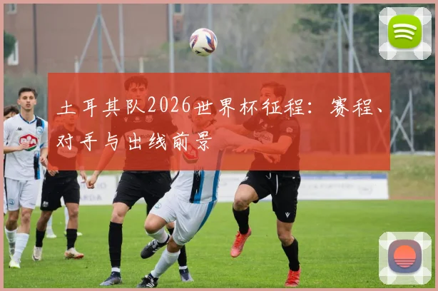 土耳其队2026世界杯征程:赛程、对手与出线前景