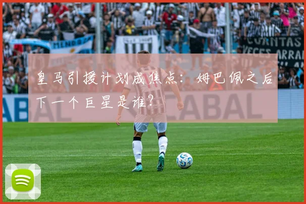 皇马引援计划成焦点：姆巴佩之后下一个巨星是谁？